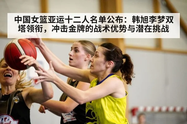 中国女篮亚运十二人名单公布：韩旭李梦双塔领衔，冲击金牌的战术优势与潜在挑战